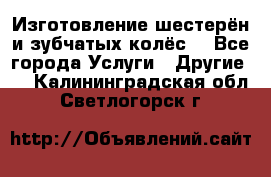 Изготовление шестерён и зубчатых колёс. - Все города Услуги » Другие   . Калининградская обл.,Светлогорск г.